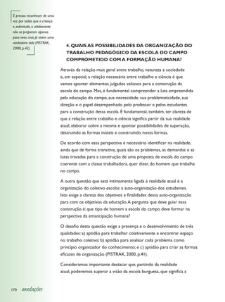 É preciso reconhecer de uma
vez por todas que a criança
e, sobretudo, o adolescente
não se preparam apenas
para viver, mas já vivem uma
verdadeira vida (PISTRAK,
                                  4. QUAIS AS POSSIBILIDADES DA ORGANIZAÇÃO DO
2000, p.42).
                                  TRABALHO PEDAGÓGICO DA ESCOLA DO CAMPO
                                  COMPROMETIDO COM A FORMAÇÃO HUMANA?

                               Através da relação mais geral entre trabalho, natureza e sociedade
                               e, em especial, a relação necessária entre trabalho e ciência é que
                               vamos apontar elementos julgados valiosos para a construção da
                               escola do campo. Mas, é fundamental compreender a luta empreendida
                               pela educação do campo, sua necessidade, sua problematicidade, sua
                               direção e o papel desempenhado pelo professor e pelos estudantes
                               para a construção dessa escola. É fundamental, também, ter clareza de
                               que a relação entre trabalho e ciência significa partir da sua realidade
                               atual, elaborar sobre a mesma e apontar possibilidades de superação,
                               destruindo as formas inúteis e construindo novas formas.

                               De acordo com essa perspectiva é necessário identificar na realidade,
                               ainda que de forma transitiva, quais são os problemas, as demandas e as
                               lutas travadas para a construção de uma proposta de escola do campo
                               coerente com a classe trabalhadora, quer dizer, do homem que trabalha
                               no campo.

                               A outra questão que está intimamente ligada à realidade atual é a
                               organização do coletivo escolar, a auto-organização dos estudantes.
                               Isto exige a clareza dos objetivos e finalidades dessa auto-organização
                               para com os objetivos da educação. A pergunta que deve guiar essa
                               construção é: que tipo de homem a escola do campo deve formar na
                               perspectiva da emancipação humana?

                               O desafio desta questão exige a presença e o desenvolvimento de três
                               qualidades: a) aptidão para trabalhar coletivamente e encontrar espaço
                               no trabalho coletivo; b) aptidão para analisar cada problema como
                               princípio organizador do conhecimento; e c) aptidão para criar as formas
                               eficazes de organização (PISTRAK, 2000, p.41).

                               Consideramos importante destacar que, partindo da realidade
                               atual, poderemos superar a visão da escola burguesa, que significa a


170   anotações
 