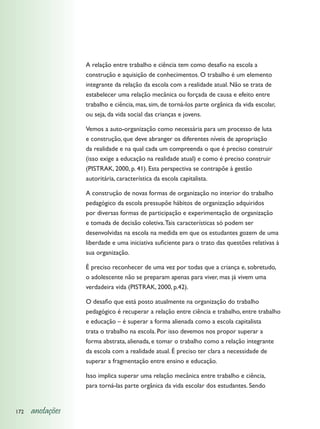 A relação entre trabalho e ciência tem como desafio na escola a
                  construção e aquisição de conhecimentos. O trabalho é um elemento
                  integrante da relação da escola com a realidade atual. Não se trata de
                  estabelecer uma relação mecânica ou forçada de causa e efeito entre
                  trabalho e ciência, mas, sim, de torná-los parte orgânica da vida escolar,
                  ou seja, da vida social das crianças e jovens.

                  Vemos a auto-organização como necessária para um processo de luta
                  e construção, que deve abranger os diferentes níveis de apropriação
                  da realidade e na qual cada um compreenda o que é preciso construir
                  (isso exige a educação na realidade atual) e como é preciso construir
                  (PISTRAK, 2000, p. 41). Esta perspectiva se contrapõe à gestão
                  autoritária, característica da escola capitalista.

                  A construção de novas formas de organização no interior do trabalho
                  pedagógico da escola pressupõe hábitos de organização adquiridos
                  por diversas formas de participação e experimentação de organização
                  e tomada de decisão coletiva. Tais características só podem ser
                  desenvolvidas na escola na medida em que os estudantes gozem de uma
                  liberdade e uma iniciativa suficiente para o trato das questões relativas à
                  sua organização.

                  É preciso reconhecer de uma vez por todas que a criança e, sobretudo,
                  o adolescente não se preparam apenas para viver, mas já vivem uma
                  verdadeira vida (PISTRAK, 2000, p.42).

                  O desafio que está posto atualmente na organização do trabalho
                  pedagógico é recuperar a relação entre ciência e trabalho, entre trabalho
                  e educação – é superar a forma alienada como a escola capitalista
                  trata o trabalho na escola. Por isso devemos nos propor superar a
                  forma abstrata, alienada, e tomar o trabalho como a relação integrante
                  da escola com a realidade atual. É preciso ter clara a necessidade de
                  superar a fragmentação entre ensino e educação.

                  Isso implica superar uma relação mecânica entre trabalho e ciência,
                  para torná-las parte orgânica da vida escolar dos estudantes. Sendo


172   anotações
 