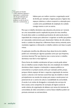 De acordo com Escobar
            (1997), selecionar, organizar e
            sistematizar o conhecimento
            são três generalizações que       hábitos para um melhor convívio e organização social
            caracterizam a ação do            da família, por exemplo: a higiene pessoal, a higiene dos
            professor na sala de aula no
            trato com o conhecimento.         espaços coletivos, a cultura corporal e a educação para
                                              a saúde como possibilidade de ampliação do cuidado
                                              consigo mesmo e com os outros.

                            Para que o trabalho doméstico seja educativo, ele precisa ser racional,
                            ser uma necessidade social e explicada do ponto de vista científico.
                            A escola deve avaliar as condições particulares de cada escola, local e
                            capacidade das crianças para selecionar e organizar as tarefas que podem
                            ser executadas coletivamente, para desenvolver hábitos de vida coletiva,
                            tendo o cuidado de adequá-las a diferentes faixas etárias, evitando, assim,
                            resultados negativos e reforçando o trabalho coletivo com base na ajuda
                            mútua.

                            A explicação científica das diferentes fases desta forma de trabalho
                            poderá ser orientada por algumas questões como: por que limpamos,
                            varremos, lavamos? Por que fazemos isso e como tornar o trabalho
                            doméstico mais fácil e mais higiênico?

                            Outra forma de trabalho socialmente útil que a escola pode adotar
                            são os trabalhos sociais simples. Esses são uma ampliação do trabalho
                            doméstico, dizem respeito a instituições e espaços públicos ou
                            comunitários e à própria escola, como, por exemplo: jardins, praças,
                            parques infantis, espaços de lazer e esportes, organização de eventos
                            sociais e culturais e de interesse social. Esse tipo de trabalho é viável
                            principalmente nas escolas do campo, pois nestas a escola possui um
                            potencial de ser o centro de cultura e sociabilidade da comunidade.
                            A escola é um núcleo de divulgação e orientação dos serviços de
                            bens sociais, como campanhas de vacinação, de higiene social, de
                            saúde coletiva, de organização de debates com temas de interesse da
                            comunidade, da rádio comunitária e outros. Esses trabalhos podem ser
                            pontuais, eventuais ou extraescolares.




174   anotações
 