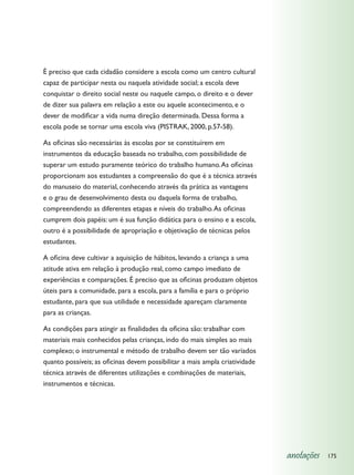 É preciso que cada cidadão considere a escola como um centro cultural
capaz de participar nesta ou naquela atividade social; a escola deve
conquistar o direito social neste ou naquele campo, o direito e o dever
de dizer sua palavra em relação a este ou aquele acontecimento, e o
dever de modificar a vida numa direção determinada. Dessa forma a
escola pode se tornar uma escola viva (PISTRAK, 2000, p.57-58).

As oficinas são necessárias às escolas por se constituírem em
instrumentos da educação baseada no trabalho, com possibilidade de
superar um estudo puramente teórico do trabalho humano. As oficinas
proporcionam aos estudantes a compreensão do que é a técnica através
do manuseio do material, conhecendo através da prática as vantagens
e o grau de desenvolvimento desta ou daquela forma de trabalho,
compreendendo as diferentes etapas e níveis do trabalho. As oficinas
cumprem dois papéis: um é sua função didática para o ensino e a escola,
outro é a possibilidade de apropriação e objetivação de técnicas pelos
estudantes.

A oficina deve cultivar a aquisição de hábitos, levando a criança a uma
atitude ativa em relação à produção real, como campo imediato de
experiências e comparações. É preciso que as oficinas produzam objetos
úteis para a comunidade, para a escola, para a família e para o próprio
estudante, para que sua utilidade e necessidade apareçam claramente
para as crianças.

As condições para atingir as finalidades da oficina são: trabalhar com
materiais mais conhecidos pelas crianças, indo do mais simples ao mais
complexo; o instrumental e método de trabalho devem ser tão variados
quanto possíveis; as oficinas devem possibilitar a mais ampla criatividade
técnica através de diferentes utilizações e combinações de materiais,
instrumentos e técnicas.




                                                                             anotações   175
 