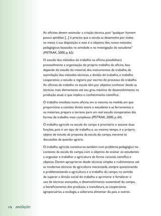 As oficinas devem estimular a criação técnica, pois “qualquer homem
                  possui aptidões [...] é preciso que a escola as desenvolva por todos
                  os meios à sua disposição, e este é o objetivo dos novos métodos
                  pedagógicos baseados na atividade e na investigação do estudante”
                  (PISTRAK, 2000, p. 62).

                  O estudo dos métodos do trabalho na oficina possibilitará
                  provavelmente a organização do próprio trabalho da oficina. Isso
                  depende do estudo do material, dos instrumentos de trabalho, da
                  assimilação dos métodos técnicos, a divisão do trabalho, o trabalho
                  cooperativo, o estudo e registro por escrito do processo do trabalho.
                  As oficinas de trabalho na escola têm por objetivo conhecer desde as
                  técnicas mais elementares até seu grau máximo de desenvolvimento na
                  produção atual, o que implica o conhecimento científico.

                  O trabalho imediato numa oficina, em si mesmo, na medida em que
                  proporciona o contato direto entre o estudante e as ferramentas e
                  os materiais, prepara o terreno para um real estudo comparativo das
                  formas de trabalho mais complexas (PISTRAK, 2000, p. 64).

                  O trabalho agrícola na escola do campo é prioritário e assume duas
                  funções, pois é um tipo de trabalho e, ao mesmo tempo, é o próprio
                  objeto de estudo da proposta da escola do campo, inerente às
                  discussões da questão agrária.

                  O trabalho agrícola constitui-se também num problema pedagógico no
                  contexto da escola do campo, com o objetivo de ensinar os estudantes
                  a organizar e trabalhar a agricultura de forma racional, científica e
                  objetiva. Devem apropriar-se desde técnicas simples e rudimentares até
                  as modernas técnicas da agricultura mecanizada, sempre questionando
                  e problematizando a agricultura e o trabalho do campo, no sentido
                  de superar a divisão social do trabalho e aprimorar e fortalecer o
                  uso de técnicas avançadas, o desenvolvimento sustentável do campo,
                  o beneficiamento dos produtos, a manufatura, as cooperativas
                  agropecuárias, a ecologia, a soberania alimentar do país, e outros.



176   anotações
 