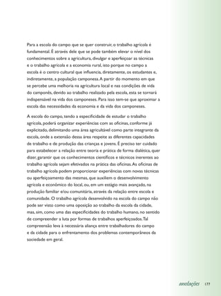 Para a escola do campo que se quer construir, o trabalho agrícola é
fundamental. É através dele que se pode também elevar o nível dos
conhecimentos sobre a agricultura, divulgar e aperfeiçoar as técnicas
e o trabalho agrícola e a economia rural, isto porque no campo a
escola é o centro cultural que influencia, diretamente, os estudantes e,
indiretamente, a população camponesa. A partir do momento em que
se percebe uma melhoria na agricultura local e nas condições de vida
do camponês, devido ao trabalho realizado pela escola, esta se tornará
indispensável na vida dos camponeses. Para isso tem-se que aproximar a
escola das necessidades da economia e da vida dos camponeses.

A escola do campo, tendo a especificidade de estudar o trabalho
agrícola, poderá organizar experiências com as oficinas, conforme já
explicitado, delimitando uma área agricultável como parte integrante da
escola, onde a extensão dessa área respeite as diferentes capacidades
de trabalho e de produção das crianças e jovens. É preciso ter cuidado
para estabelecer a relação entre teoria e prática de forma dialética, quer
dizer, garantir que os conhecimentos científicos e técnicos inerentes ao
trabalho agrícola sejam efetivados na prática das oficinas. As oficinas de
trabalho agrícola podem proporcionar experiências com novas técnicas
ou aperfeiçoamento das mesmas, que auxiliem o desenvolvimento
agrícola e econômico do local, ou, em um estágio mais avançado, na
produção familiar e/ou comunitária, através da relação entre escola e
comunidade. O trabalho agrícola desenvolvido na escola do campo não
pode ser visto como uma oposição ao trabalho da escola da cidade,
mas, sim, como uma das especificidades do trabalho humano, no sentido
de compreender a luta por formas de trabalhos aperfeiçoados. Tal
compreensão leva à necessária aliança entre trabalhadores do campo
e da cidade para o enfrentamento dos problemas contemporâneos da
sociedade em geral.




                                                                             anotações   177
 