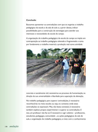 Conclusão

                  Buscamos apresentar as contradições com que se organiza o trabalho
                  pedagógico da escola e da sala de aula e, a partir dessas, indicar
                  possibilidades para a construção de estratégias para atender aos
                  interesses e necessidades da escola do campo.

                  A organização do trabalho pedagógico da escola do campo se impõe em
                  contraposição ao trabalho pedagógico alienado e fragmentado e toma
                  por fundamento o trabalho material, a produção real como atividade




                                                    Atividade curricular na comunidade - Recôncavo Baiano




                  concreta e socialmente útil, necessários ao processo de humanização, na
                  direção da sua universalidade e liberdade para superação da alienação.

                  No trabalho pedagógico, para superar contradições, é necessário
                  reconhecê-las no meio escolar, ou seja, no contexto onde estas
                  contradições se expressam. Mas, não basta constatar, é necessário
                  também explicar, propor, experimentar e superar as contradições. E
                  isto, um professor não faz só. É necessário o agir coletivo – professores,
                  estudantes, pedagogos, comunidade -, as ações pedagógicas da sala de
                  aula, a organização do trabalho pedagógico, o trato com o conhecimento


178   anotações
 