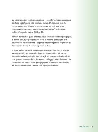 ou elaboração dos objetivos, a avaliação – considerando as necessidades
da classe trabalhadora e da escola do campo. Destacamos que há
momentos do agir coletivo e momentos para o indivíduo e seu
desenvolvimento, e estes momentos estão em uma “continuidade
dialética”, segundo Freitas (2010, p. 94).

Por fim, destacamos que a orientação que assume o trabalho pedagógico,
e, dentro dele, a própria pesquisa sobre o trabalho pedagógico, está
determinada historicamente e depende de correlações de forças que se
fazem sentir dentro da escola e para além dela.

A histórica luta da classe trabalhadora demonstra que, para promover
a transformação e a superação do modo de produção capitalista, é
imprescindível a organização e mobilização da classe trabalhadora. Isto
nos aponta a transcendência do trabalho pedagógico do coletivo escolar
como um todo e do trabalho pedagógico de professores e estudantes
em função das relações e nexos com o projeto histórico.




                                                                          anotações   179
 