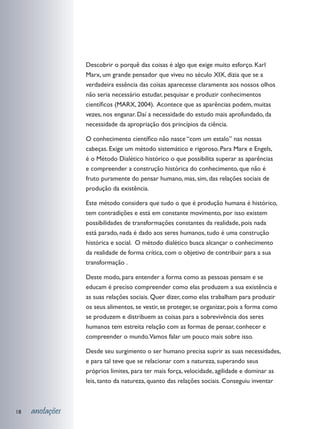 Descobrir o porquê das coisas é algo que exige muito esforço. Karl
                 Marx, um grande pensador que viveu no século XIX, dizia que se a
                 verdadeira essência das coisas aparecesse claramente aos nossos olhos
                 não seria necessário estudar, pesquisar e produzir conhecimentos
                 científicos (MARX, 2004). Acontece que as aparências podem, muitas
                 vezes, nos enganar. Daí a necessidade do estudo mais aprofundado, da
                 necessidade da apropriação dos princípios da ciência.

                 O conhecimento científico não nasce “com um estalo” nas nossas
                 cabeças. Exige um método sistemático e rigoroso. Para Marx e Engels,
                 é o Método Dialético histórico o que possibilita superar as aparências
                 e compreender a construção histórica do conhecimento, que não é
                 fruto puramente do pensar humano, mas, sim, das relações sociais de
                 produção da existência.

                 Este método considera que tudo o que é produção humana é histórico,
                 tem contradições e está em constante movimento, por isso existem
                 possibilidades de transformações constantes da realidade, pois nada
                 está parado, nada é dado aos seres humanos, tudo é uma construção
                 histórica e social. O método dialético busca alcançar o conhecimento
                 da realidade de forma crítica, com o objetivo de contribuir para a sua
                 transformação .

                 Deste modo, para entender a forma como as pessoas pensam e se
                 educam é preciso compreender como elas produzem a sua existência e
                 as suas relações sociais. Quer dizer, como elas trabalham para produzir
                 os seus alimentos, se vestir, se proteger, se organizar, pois a forma como
                 se produzem e distribuem as coisas para a sobrevivência dos seres
                 humanos tem estreita relação com as formas de pensar, conhecer e
                 compreender o mundo.Vamos falar um pouco mais sobre isso.

                 Desde seu surgimento o ser humano precisa suprir as suas necessidades,
                 e para tal teve que se relacionar com a natureza, superando seus
                 próprios limites, para ter mais força, velocidade, agilidade e dominar as
                 leis, tanto da natureza, quanto das relações sociais. Conseguiu inventar



18   anotações
 