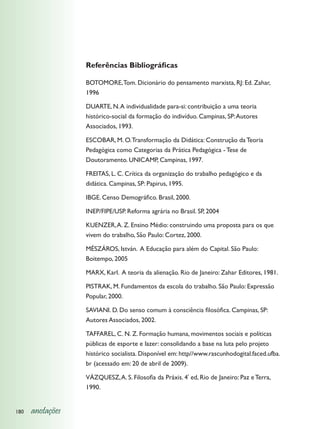 Referências Bibliográficas

                  BOTOMORE, Tom. Dicionário do pensamento marxista, RJ: Ed. Zahar,
                  1996

                  DUARTE, N. A individualidade para-si: contribuição a uma teoria
                  histórico-social da formação do indivíduo. Campinas, SP: Autores
                  Associados, 1993.

                  ESCOBAR, M. O. Transformação da Didática: Construção da Teoria
                  Pedagógica como Categorias da Prática Pedagógica - Tese de
                  Doutoramento. UNICAMP, Campinas, 1997.

                  FREITAS, L. C. Crítica da organização do trabalho pedagógico e da
                  didática. Campinas, SP: Papirus, 1995.

                  IBGE. Censo Demográfico. Brasil, 2000.

                  INEP/FIPE/USP. Reforma agrária no Brasil. SP, 2004

                  KUENZER, A. Z. Ensino Médio: construindo uma proposta para os que
                  vivem do trabalho, São Paulo: Cortez, 2000.

                  MÉSZÁROS, István. A Educação para além do Capital. São Paulo:
                  Boitempo, 2005

                  MARX, Karl. A teoria da alienação. Rio de Janeiro: Zahar Editores, 1981.

                  PISTRAK, M. Fundamentos da escola do trabalho. São Paulo: Expressão
                  Popular, 2000.

                  SAVIANI. D. Do senso comum à consciência filosófica. Campinas, SP:
                  Autores Associados, 2002.

                  TAFFAREL, C. N. Z. Formação humana, movimentos sociais e políticas
                  públicas de esporte e lazer: consolidando a base na luta pelo projeto
                  histórico socialista. Disponível em: http//www.rascunhodogital.faced.ufba.
                  br (acessado em: 20 de abril de 2009).

                  VÁZQUESZ, A. S. Filosofia da Práxis. 4ª ed, Rio de Janeiro: Paz e Terra,
                  1990.


180   anotações
 