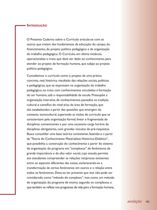 Introdução


O Presente Caderno sobre o Currículo articula-se com os
outros que tratam dos fundamentos da educação do campo, do
financiamento, do projeto político pedagógico e da organização
do trabalho pedagógico. O Currículo, em última instância,
operacionaliza o trato que deve ser dado ao conhecimento para
atender ao projeto de formação humana, que subjaz ao projeto
político pedagógico.

Concebemos o currículo como o projeto de uma prática
concreta, real, histórica, resultado das relações sociais, políticas
e pedagógicas, que se expressam na organização do trabalho
pedagógico, no trato com conhecimentos vinculados à formação
do ser humano, sob a responsabilidade da escola. Pressupõe a
organização interativa de conhecimentos pautados na tradição
cultural e científica do nível e/ou da área de formação, que
são estabelecidos a partir das questões que emergem do
contexto sociocultural, superando as visões de currículo que se
caracterizam pela organização formal, linear e fragmentada de
disciplinas convencionais e por uma excessiva carga horária de
disciplinas obrigatórias, com grandes vínculos de pré-requisitos.
Busca consolidar uma base teórica consistente, fazendo-o a partir
da “Teoria do Conhecimento Materialista Histórico-Dialética”,
que possibilita a construção do conhecimento a partir do sistema
de organização do programa em “complexos” de fenômenos de
grande importância e de alto valor social, cujo estudo permite
aos estudantes compreender as relações recíprocas existentes
entre os aspectos diferentes das coisas, esclarecendo-se a
transformação de certos fenômenos em outros e a relação entre
todos os fenômenos. Deve-se ter presente que isto não pode ser
considerado como “método do complexo”, mas como um método
de organização do programa de ensino, segundo os complexos, e
que também se reflete nos programas de vida para a formação humana.



                                                                       anotações   183
 
