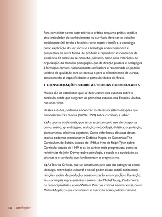 Para consolidar como base teórica a prática enquanto práxis social, o
                  eixo articulador do conhecimento no currículo deve ser o trabalho
                  socialmente útil, tendo a história como matriz científica, a ontologia
                  como explicação do ser social e a teleologia como horizonte e
                  perspectiva de outra forma de produzir e reproduzir as condições de
                  existência. O currículo se concebe, portanto, como uma referência de
                  organização do trabalho pedagógico, que dá direção política e pedagógica
                  à formação comum, nacionalmente unificadora e relacionada ao padrão
                  unitário de qualidade para as escolas e para o oferecimento de cursos,
                  considerando as especificidades e particularidades do Brasil.

                  1. CONSIDERAÇÕES SOBRE AS TEORIAS CURRICULARES

                  Muitos são os estudiosos que se debruçaram nos estudos sobre o
                  currículo desde que surgiram os primeiros estudos nos Estados Unidos,
                  nos anos vinte.

                  Destes estudos, podemos encontrar na literatura sistematizações que
                  demonstram três teorias (SILVA, 1999) sobre currículo, a saber:

                  a) As teorias tradicionais, que se caracterizam pelo uso de categorias
                  como; ensino, aprendizagem, avaliação, metodologia, didática, organização,
                  planejamento, eficiência objetivos. Como referências clássicas destas
                  teorias podemos mencionar: A Didática Magna, de Comenius; The
                  Curriculum, de Bobbit, datado de 1918, o livro de Ralph Tyler sobre
                  Currículo, datado de 1949, e as de caráter mais progressista, como as
                  referências de John Dewey sobre psicologia, a escola e a sociedade, as
                  crianças e o currículo, que fundamentam o pragmatismo.

                  b) As Teorias Críticas, que se constituem pelo uso das categorias como
                  ideologia, reprodução cultural e social, poder, classe social, capitalismo,
                  relações sociais de produção, conscientização, emancipação e libertação.
                  Seus principais representantes teóricos são: Michel Young, Paulo Freire;
                  os reconceptualistas, como William Pinar; os críticos neomarxistas, como
                  Michael Apple; os que consideram o currículo como política cultural,




184   anotações
 