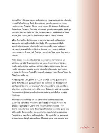 como Henry Giroux; os que se baseiam na nova sociologia da educação
como Michael Young, Basil Bernstein; os que discutem o currículo
oculto, como Bowels e Gintis, entre outros. Os ensaios de Althusser,
Bourdieu e Passeron, Baudelot e Establet, que discutem poder, ideologia,
reprodução, e estabelecem relações entre escola e economia e entre
educação e produção, são fundamentos destas teorias críticas.

c) As Teorias Pós-Críticas, que se caracterizam pela utilização de
categorias como identidade, alteridade, diferença, subjetividade,
significação, discurso, saber-poder, representação, cultura, gênero,
raça, etnia, sexualidade, multiculturalismo e tem como principais
representantes Stuart Hall, Guacira Louro, Luiz Silva, Joyce King, entre
outros.

Além destas reconhecidas teorias, encontramos na literatura um
conjunto variado de perspectivas abrangendo um variado campo
intelectual, estético, político e epistemológico denominado de pós-
modernismo, pós-estruturalismo, pós-colonialista, cujas expressões
críticas são Antonio Flavio Moreira, Alfredo Veiga Neto, Tomaz Tadeu da
Silva, Henry Giroux.

Ainda segundo Silva, (1999, p 14), “A questão central que serve de
pano de fundo para qualquer teoria do currículo é a de saber qual
conhecimento deve ser ensinado”. Para responder a esta questão as
diferentes teorias recorrem a diferentes discussões sobre a natureza
humana, aprendizagem, conhecimento, cultura, sociedade e projeto
histórico.

Nereide Saviani (1998), em sua obra sobre “Saberes escolares,
Currículo e Didática: Problemas da unidade conteúdo/método no
processo pedagógico”, apresenta-nos uma sistematização sobre
teoria curricular que parte de uma problemática concreta, que é a da
elaboração do currículo e da constituição das disciplinas escolares.
Apresenta o que dizem os historiadores do currículo e o que revela
a história das disciplinas escolares. Destaca que o eixo estruturante



                                                                           anotações   185
 
