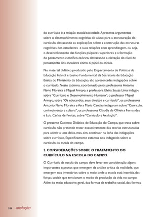 do currículo é a relação escola/sociedade. Apresenta argumentos
                  sobre o desenvolvimento cognitivo do aluno para a estruturação do
                  currículo, destacando as explicações sobre a construção das estruturas
                  cognitivas dos estudantes e suas relações com aprendizagem, ou seja,
                  o desenvolvimento das funções psíquicas superiores e a formação
                  do pensamento científico-teórico, destacando a elevação do nível de
                  pensamento dos escolares como o papel da escola.

                  No material didático produzido pelo Departamento de Políticas de
                  Educação Infantil e Ensino Fundamental, da Secretaria de Educação
                  Básica do Ministério da Educação, são apresentadas indagações sobre
                  o currículo. Neste caderno, coordenado pelos professores Antonio
                  Flavio Moreira e Miguel Arroyo, a professora Elvira Souza Lima indagou
                  sobre “Currículo e Desenvolvimento Humano”, o professor Miguel
                  Arroyo, sobre “Os educandos, seus direitos e currículo”, os professores
                  Antonio Flavio Moreira e Vera Maria Candau indagaram sobre “Currículo,
                  conhecimento e cultura”, os professores Cláudia de Oliveira Fernandes
                  e Luiz Carlos de Freitas, sobre “Currículo e Avaliação”.

                  O presente Caderno Didático de Educação do Campo, que trata sobre
                  currículo, não pretende tratar exaustivamente das teorias estruturadas
                  para aderir a uma delas, mas, sim, continuar na linha das indagações
                  sobre currículo. Especificamente estamos nos indagando sobre o
                  currículo da escola do campo.

                  2. CONSIDERAÇÕES SOBRE O TRATAMENTO DO
                  CURRÍCULO NA ESCOLA DO CAMPO

                  O Currículo da escola do campo deve levar em consideração alguns
                  importantes aspectos que emergem da análise crítica da realidade, que
                  emergem nos inventários sobre o meio onde a escola está inserida, das
                  forças sociais que tencionam o modo de produção da vida no campo.
                  Além do meio educativo geral, das formas de trabalho social, das formas




186   anotações
 