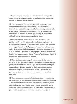da lógica que rege a conversão do conhecimento em força produtiva,
que se impõe nas proposições de organização curricular a partir do
critério da eficiência escolar e social.

2) O currículo como elemento da organização escolar, que mais
incorpora a racionalidade dominante na sociedade capitalista,
imperialista, e que está impregnado da lógica marcada pela competição
e pela adaptação da formação humana às razões do mercado. Isso
se evidencia no conjunto de teorias, que, ao longo da história, têm
dialogado com as práticas de organização curricular.

3) O currículo como compreensão de que a educação só será
política, quando permitir às classes dominadas se apropriarem dos
conhecimentos transmitidos como instrumento cultural, que permitirá
uma luta política mais ampla. A posição crítica em face da importância
dada à dimensão de eficiência, atualizada e defendida entre os anos 60
e 70 do século XX, por meio da Pedagogia por Objetivos, difundida no
Brasil, e que se convencionou chamar Pedagogia Tecnicista, em virtude da
centralidade dos procedimentos técnicos.

4) O currículo oculto, como aquele que, embora não faça parte do
currículo escolar, encontra-se presente nas escolas através de aspectos
pertencentes ao ambiente escolar e que influenciam na aprendizagem
dos estudantes. Na visão crítica, o currículo oculto forma atitudes,
hábitos de disciplina, comportamentos, valores e orientações, que
permitem o ajustamento dos sujeitos às estruturas da sociedade
capitalista.

5) O currículo como uma possibilidade de abordagem e inclusão dos
excluídos, fruto da luta de classes, que é econômica, ideológica e política
– inclusão como fruto das reivindicações no campo étnico, de gênero,
raça, opção sexual, entre outros, como fruto das lutas sociais que se
expressam em conquistas no interior da escola. Para o materialismo, os
processos institucionais, econômicos e estruturais fortalecem a




                                                                              anotações   189
 