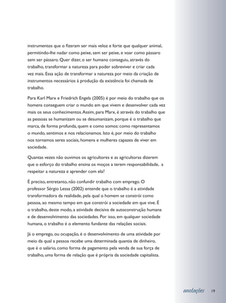 instrumentos que o fizeram ser mais veloz e forte que qualquer animal,
permitindo-lhe nadar como peixe, sem ser peixe, e voar como pássaro
sem ser pássaro. Quer dizer, o ser humano conseguiu, através do
trabalho, transformar a natureza para poder sobreviver e criar cada
vez mais. Essa ação de transformar a natureza por meio da criação de
instrumentos necessários à produção da existência foi chamada de
trabalho.

Para Karl Marx e Friedrich Engels (2005) é por meio do trabalho que os
homens conseguem criar o mundo em que vivem e desenvolver cada vez
mais os seus conhecimentos. Assim, para Marx, é através do trabalho que
as pessoas se humanizam ou se desumanizam, porque é o trabalho que
marca, de forma profunda, quem e como somos: como representamos
o mundo, sentimos e nos relacionamos. Isto é, por meio do trabalho
nos tornamos seres sociais, homens e mulheres capazes de viver em
sociedade.

Quantas vezes não ouvimos os agricultores e as agricultoras dizerem
que o esforço do trabalho ensina os moços a terem responsabilidade, a
respeitar a natureza e aprender com ela?

É preciso, entretanto, não confundir trabalho com emprego. O
professor Sérgio Lessa (2002) entende que o trabalho é a atividade
transformadora da realidade, pela qual o homem se constrói como
pessoa, ao mesmo tempo em que constrói a sociedade em que vive. É
o trabalho, deste modo, a atividade decisiva de autoconstrução humana
e de desenvolvimento das sociedades. Por isso, em qualquer sociedade
humana, o trabalho é o elemento fundante das relações sociais.

Já o emprego, ou ocupação, é o desenvolvimento de uma atividade por
meio da qual a pessoa recebe uma determinada quantia de dinheiro,
que é o salário, como forma de pagamento pela venda de sua força de
trabalho, uma forma de relação que é própria da sociedade capitalista.




                                                                          anotações   19
 