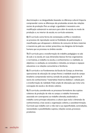 discriminação e as desigualdades baseadas na diferença cultural. Importa
                  compreender como as diferenças são produzidas através das relações
                  sociais de produção. Para se atingir a igualdade é necessária uma
                  modificação substancial na estrutura para além da escola, no modo de
                  produção e, no interior da escola, no currículo existente.

                  6) O currículo como forma de contestação, conflito e resistência
                  ao processo de reprodução social, às finalidades de padronização e
                  massificação, que ultrapassam a dinâmica do consumo de bens materiais
                  e inserem-se, pelo seu caráter prescritivo, nos desígnios da formação
                  humana que se processa no âmbito escolar.

                  7) O currículo para a transformação do trabalho pedagógico na sala
                  de aula e na escola, em suas dimensões básicas: formas organizativas
                  e normativas, o trabalho na escola, o conhecimento e a realidade, os
                  objetivos e a avaliação, os conteúdos e métodos, os tempos e espaços
                  educativos e as relações comunitárias e familiares.

                  8) O currículo e os Fundamentos da Escola do Campo, as diretrizes
                  operacionais da educação do campo frente à realidade atual do campo
                  brasileiro: compreensão teórica, tomada de posição, engajamento. A
                  teoria do conhecimento “materialista histórico-dialética”, voltada para
                  a transformação da realidade.Visão ampla de educação, que inclui uma
                  concepção de escola e de direito coletivo.

                  9) O currículo, considerando os processos formadores dos sujeitos
                  coletivos da produção da vida no campo; o trabalho livremente
                  associado em contraponto ao trabalho alienado, assalariado; o
                  trabalho como princípio educativo; a cultura (que inclui a dimensão do
                  conhecimento), a luta social, a organização coletiva, a autodeterminação.
                  Currículo que trabalha com a vida real e sua especificidade, contradições,
                  necessidades e possibilidades: sujeitos, relações sociais, processos
                  produtivos.




190   anotações
 