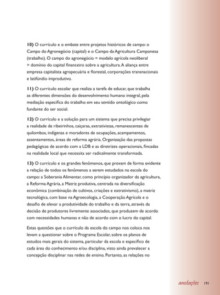 10) O currículo e o embate entre projetos históricos de campo: o
Campo do Agronegócio (capital) e o Campo da Agricultura Camponesa
(trabalho). O campo do agronegócio = modelo agrícola neoliberal
= domínio do capital financeiro sobre a agricultura. A aliança entre
empresa capitalista agropecuária e florestal, corporações transnacionais
e latifúndio improdutivo.

11) O currículo escolar que realiza a tarefa de educar, que trabalha
as diferentes dimensões do desenvolvimento humano integral, pela
mediação específica do trabalho em seu sentido ontológico como
fundante do ser social.

12) O currículo e a solução para um sistema que precisa privilegiar
a realidade de ribeirinhos, caiçaras, extrativistas, remanescentes de
quilombos, indígenas e moradores de ocupações, acampamentos,
assentamentos, áreas de reforma agrária. Organização das propostas
pedagógicas de acordo com a LDB e as diretrizes operacionais, fincadas
na realidade local que necessita ser radicalmente transformada.

13) O currículo e os grandes fenômenos, que provam de forma evidente
a relação de todos os fenômenos a serem estudados na escola do
campo: a Soberania Alimentar, como princípio organizador da agricultura,
a Reforma Agrária, a Matriz produtiva, centrada na diversificação
econômica (combinação de cultivos, criações e extrativismo), a matriz
tecnológica, com base na Agroecologia, a Cooperação Agrícola e o
desafio de elevar a produtividade do trabalho e da terra, através da
decisão de produtores livremente associados, que produzem de acordo
com necessidades humanas e não de acordo com o lucro do capital.

Estas questões que o currículo da escola do campo nos coloca nos
levam a questionar sobre o Programa Escolar, sobre os planos de
estudos mais gerais do sistema, particular da escola e específico de
cada área do conhecimento e/ou disciplina, visto ainda prevalecer a
concepção disciplinar nas redes de ensino. Portanto, as relações no




                                                                           anotações   191
 