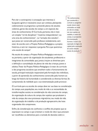 “Os conhecimentos
Para dar o contraponto à concepção que interessa à                 que constituirão o
burguesia agrária é necessário atuar por antítese, planejando      currículo ou programa
                                                                   escolar devem estar
coletivamente os programas e prevendo planos de estudos
                                                                   articulados ao modo
coletivos, gerais das escolas do campo e, em especial, das         de vida do campo,
áreas de conhecimento. O Currículo, portanto, não é mais           aos seus sujeitos, ao
um simples “rol de disciplinas”, “matérias independentes”, ou      trabalho, à cultura do
                                                                   campo, na perspectiva
uma área de conhecimentos”, ou “seriação dos estudos”,
                                                                   da emancipação
que possa ser construído pelo professor, isoladamente, sem         humana e social e da
estar de acordo com o Projeto Político-Pedagógico, o projeto       superação da lógica do
                                                                   capital, pela construção
histórico, e sem ter respostas à pergunta: Para que queremos
                                                                   de outras relações
uma escola do campo?                                               sociais de produção.”

Na escola do campo, o Projeto Político-Pedagógico estrutura-
se, portanto, a partir da organização de estudantes, professores e
integrantes da comunidade, que, juntos, traçam as diretrizes para
a definição e consolidação de planos de vida das crianças, jovens e
adultos. Tratar do Projeto Político-Pedagógico é tratar do currículo
e dos programas escolares que envolvem todo o funcionamento da
escola, principal instituição responsável pela formação dos indivíduos,
a partir da apreensão do conhecimento construído pelo homem ao
longo da história da humanidade e considerando as diversas formas de
compreensão da realidade que a sua sistematização pode provocar.

O currículo para as escolas do campo deve ter sua base na consideração
do campo, suas populações, seu modo de vida e as necessidades de
transformações sociais; na consideração da vida concreta do campo,
da organização da cultura do campo, dos sujeitos que produzem a
vida do campo, dos seus processos migratórios, seu modo de vida,
da organização do trabalho e da produção agropecuária, das lutas
organizadas dos camponeses.

Enfim, da consideração do confronto e conflito de projetos que se
expressam no campo e que orientam o modo de vida é que precisam
ser recolhidos os elementos para a tomada de decisões sobre o




                                                                                       anotações   193
 
