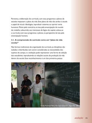 Portanto, a elaboração do currículo, com seus programas e planos de
estudos impactam o plano da vida. Este plano da vida não atribui à escola
o papel de incutir ideologias, reproduzir sistemas ou oprimir seres
humanos. Muito pelo contrário, na luta pela emancipação do mundo
do trabalho subsumido aos interesses da lógica do capital, coloca-se
o currículo, com seus programas e planos, na perspectiva da luta pela
emancipação humana.

3.1. A compreensão do currículo como um “plano de vida
escolar”

Nas formas tradicionais de organização do currículo, as disciplinas são
isoladas e distribuídas sem serem consideradas as necessidades dos
sujeitos do campo, e a avaliação pode representar uma forma de seleção
dos estudantes, reproduzindo as relações sociais de produção da vida
dentro da escola. Esse reconhecimento é um dos primeiros passos




                                      Escola Municipal Fábio Henrique Cerqueira - Água Fria - BA




                                                                                          anotações   195
 