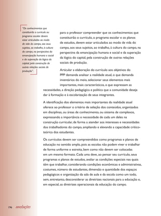“Os conhecimentos que
         constituirão o currículo ou        para o professor compreender que os conhecimentos que
         programa escolar devem
                                            constituirão o currículo, o programa escolar e os planos
         estar articulados ao modo
         de vida do campo, aos seus         de estudos, devem estar articulados ao modo de vida do
         sujeitos, ao trabalho, à cultura   campo, aos seus sujeitos, ao trabalho, à cultura do campo, na
         do campo, na perspectiva da        perspectiva da emancipação humana e social e da superação
         emancipação humana e social
         e da superação da lógica do
                                            da lógica do capital, pela construção de outras relações
         capital, pela construção de        sociais de produção.
         outras relações sociais de
         produção”.                       Articular a elaboração do currículo aos objetivos do
                                          PPP demanda analisar a realidade atual, o que demanda
                                          inventários do meio, selecionar seus elementos mais
                                          importantes, mais característicos, e que expressam as
                              necessidades, a direção pedagógica e política que a comunidade deseja
                              dar à formação e à escolarização de seus integrantes.

                              A identificação dos elementos mais importantes da realidade atual
                              oferece ao professor o critério de seleção dos conteúdos, organizados
                              em disciplinas, ou áreas de conhecimento, ou sistema de complexos,
                              expressando a importância e necessidade de cada um deles na
                              construção curricular, de forma a atender aos interesses e necessidades
                              dos trabalhadores do campo, ampliando e elevando a capacidade crítico-
                              teórica dos estudantes.

                              Os currículos devem ser compreendidos como programas e planos de
                              educação no sentido amplo, pois as escolas não podem viver e trabalhar
                              de forma uniforme e estreita, bem como não devem ser colocadas
                              em um mesmo formato. Cada uma deve, ao pensar seu currículo, seus
                              programas e planos de estudos, avaliar as condições especiais nas quais
                              têm que trabalhar, considerando condições econômicas e administrativas,
                              costumes, número de estudantes, dimensão e quantidade dos espaços
                              pedagógicos e organização da sala de aula e da escola como um todo,
                              sem, entretanto, desconsiderar as diretrizes nacionais para a educação e,
                              em especial, as diretrizes operacionais da educação do campo.




196   anotações
 
