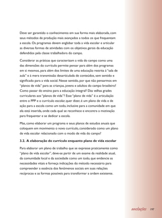 Deve ser garantido o conhecimento em sua forma mais elaborada, com
seus métodos de produção mais avançados a todos os que frequentam
a escola. Os programas devem englobar toda a vida escolar e articular
as diversas formas de atividades com os objetivos gerais da educação
defendidos pela classe trabalhadora do campo.

Considerar as práticas que caracterizam a vida do campo como uma
das dimensões do currículo permite pensar para além dos programas
em si mesmos, para além dos limites de uma educação restrita à “sala de
aula” e à mera transmissão desarticulada de conteúdos, sem sentido e
significado para a vida social. Nesse sentido, por que não pensarmos em
“planos de vida” para as crianças, jovens e adultos do campo brasileiro?
Como passar do ensino para a educação integral? Das velhas grades
curriculares aos “planos de vida”? Esse “plano de vida” é a articulação
entre o PPP e o currículo escolar, quer dizer, é um plano de vida e de
ação para a escola como um todo, inclusive para a comunidade em que
ela está inserida, onde cada qual se reconhece e encontra a motivação
para frequentar e se dedicar a escola.

Mas, como elaborar um programa e seus planos de estudos anuais que
coloquem em movimento o novo currículo, considerado como um plano
de vida escolar relacionado com o modo de vida do campo?

3.2. A elaboração do currículo enquanto plano de vida escolar

Para elaborar um plano de trabalho que se expresse praticamente como
“plano de vida escolar”, deve-se partir de um exame da realidade atual,
da comunidade local e da sociedade como um todo, que evidencie as
necessidades vitais e forneça indicações do método necessário para
compreender a essência dos fenômenos sociais em suas relações
recíprocas e as formas possíveis para transformar a ordem existente.




                                                                           anotações   197
 