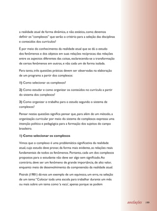 a realidade atual de forma dinâmica, e não estática, como devemos
definir os “complexos” que serão o critério para a seleção das disciplinas
e conteúdos dos currículos?

É por meio do conhecimento da realidade atual que se dá o estudo
dos fenômenos e dos objetos em suas relações recíprocas; das relações
entre os aspectos diferentes das coisas, esclarecendo-se a transformação
de certos fenômenos em outros, e não cada um de forma isolada.

Para tanto, três questões práticas devem ser observadas na elaboração
de um programa a partir dos complexos:

1) Como selecionar os complexos?

2) Como estudar e como organizar os conteúdos no currículo a partir
do sistema dos complexos?

3) Como organizar o trabalho para o estudo segundo o sistema de
complexos?

Pensar nestas questões significa pensar que, para além de um método, a
organização curricular por meio do sistema de complexos expressa uma
intenção política e pedagógica para a formação dos sujeitos do campo
brasileiro.

1) Como selecionar os complexos

Vimos que o complexo é uma problemática significativa da realidade
atual, cujo estudo deve provar, da forma mais evidente, as relações reais
fundamentais de todos os fenômenos. Portanto, cada um dos complexos
propostos para o estudante não deve ser algo sem significado. Ao
contrário, deve ser um fenômeno de grande importância, de alto valor,
enquanto meio de desenvolvimento da compreensão da realidade atual.

Pistrak (1981) dá-nos um exemplo de um equívoco, um erro, na seleção
de um tema: “Colocar toda uma escola para trabalhar durante um mês
ou mais sobre um tema como ‘a vaca’, apenas porque se podem




                                                                             anotações   199
 