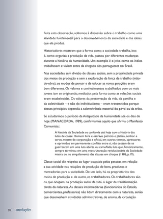Feita esta observação, voltemos à discussão sobre o trabalho como uma
                 atividade fundamental para o desenvolvimento da sociedade e das ideias
                 que ela produz.

                 Historiadores mostram que a forma como a sociedade trabalha, isto
                 é, como organiza a produção da vida, passou por diferentes mudanças
                 durante a história da humanidade. Um exemplo é o jeito como os índios
                 trabalhavam e viviam antes da chegada dos portugueses no Brasil.

                 Nas sociedades sem divisão de classes sociais, sem a propriedade privada
                 dos meios de produção e sem a exploração da força de trabalho (mão-
                 de-obra), os modos de pensar e de educar as novas gerações eram
                 bem diferentes. Os valores e conhecimentos trabalhados com os mais
                 jovens iam se originando, mediados pela forma como as relações sociais
                 eram estabelecidas. Os valores da preservação da vida, da partilha e
                 da coletividade – e não do individualismo – eram transmitidos porque
                 desses princípios dependia a sobrevivência material do povo ou da tribo.

                 Se estudarmos o período da Antiguidade da humanidade até os dias de
                 hoje (MANACORDA, 1989), confirmamos aquilo que afirma o Manifesto
                 Comunista::
                         A história da Sociedade se confunde até hoje com a história das
                         lutas de classe. Homem livre e escravo, patrício e plebeu, senhor e
                         servo, mestre de corporação e oficial, em outros termos, opressores
                         e oprimidos em permanente conflito entre si, não cessam de se
                         guerrearem em uma luta aberta ou camuflada, luta que, historicamente,
                         sempre terminou em uma reestruturação revolucionária da Sociedade
                         inteira ou no aniquilamento das classes em choque (1986, p.19).

                 Classe social diz respeito ao lugar ocupado pelas pessoas em relação
                 a sua atividade nas relações de produção de bens, produtos e
                 mercadorias para a sociedade. De um lado, há os proprietários dos
                 meios de produção e, de outro, os trabalhadores. Os trabalhadores são
                 os que ocupam, na produção social da vida, o lugar da transformação
                 direta da natureza. As classes intermediárias (funcionários do Estado,
                 comerciantes, professores) não lidam diretamente com a natureza, senão
                 que desenvolvem atividades administrativas, de ensino, da circulação


20   anotações
 