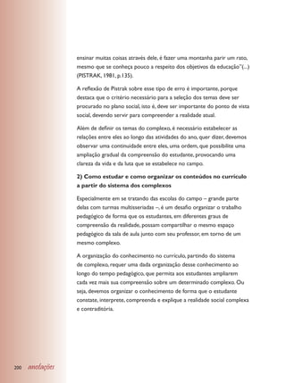 ensinar muitas coisas através dele, é fazer uma montanha parir um rato,
                  mesmo que se conheça pouco a respeito dos objetivos da educação”(...)
                  (PISTRAK, 1981, p.135).

                  A reflexão de Pistrak sobre esse tipo de erro é importante, porque
                  destaca que o critério necessário para a seleção dos temas deve ser
                  procurado no plano social, isto é, deve ser importante do ponto de vista
                  social, devendo servir para compreender a realidade atual.

                  Além de definir os temas do complexo, é necessário estabelecer as
                  relações entre eles ao longo das atividades do ano, quer dizer, devemos
                  observar uma continuidade entre eles, uma ordem, que possibilite uma
                  ampliação gradual da compreensão do estudante, provocando uma
                  clareza da vida e da luta que se estabelece no campo.

                  2) Como estudar e como organizar os conteúdos no currículo
                  a partir do sistema dos complexos

                  Especialmente em se tratando das escolas do campo – grande parte
                  delas com turmas multisseriadas –, é um desafio organizar o trabalho
                  pedagógico de forma que os estudantes, em diferentes graus de
                  compreensão da realidade, possam compartilhar o mesmo espaço
                  pedagógico da sala de aula junto com seu professor, em torno de um
                  mesmo complexo.

                  A organização do conhecimento no currículo, partindo do sistema
                  de complexo, requer uma dada organização desse conhecimento ao
                  longo do tempo pedagógico, que permita aos estudantes ampliarem
                  cada vez mais sua compreensão sobre um determinado complexo. Ou
                  seja, devemos organizar o conhecimento de forma que o estudante
                  constate, interprete, compreenda e explique a realidade social complexa
                  e contraditória.




200   anotações
 