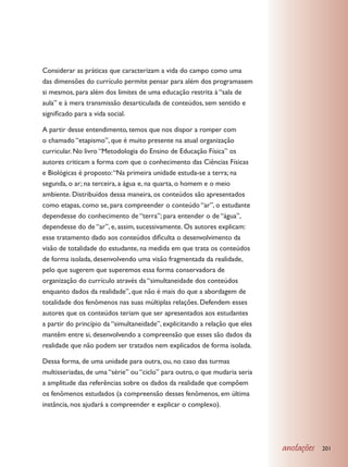 Considerar as práticas que caracterizam a vida do campo como uma
das dimensões do currículo permite pensar para além dos programasem
si mesmos, para além dos limites de uma educação restrita à “sala de
aula” e à mera transmissão desarticulada de conteúdos, sem sentido e
significado para a vida social.

A partir desse entendimento, temos que nos dispor a romper com
o chamado “etapismo”, que é muito presente na atual organização
curricular. No livro “Metodologia do Ensino de Educação Física” os
autores criticam a forma com que o conhecimento das Ciências Físicas
e Biológicas é proposto: “Na primeira unidade estuda-se a terra; na
segunda, o ar; na terceira, a água e, na quarta, o homem e o meio
ambiente. Distribuídos dessa maneira, os conteúdos são apresentados
como etapas, como se, para compreender o conteúdo “ar”, o estudante
dependesse do conhecimento de “terra”; para entender o de “água”,
dependesse do de “ar”, e, assim, sucessivamente. Os autores explicam:
esse tratamento dado aos conteúdos dificulta o desenvolvimento da
visão de totalidade do estudante, na medida em que trata os conteúdos
de forma isolada, desenvolvendo uma visão fragmentada da realidade,
pelo que sugerem que superemos essa forma conservadora de
organização do currículo através da “simultaneidade dos conteúdos
enquanto dados da realidade”, que não é mais do que a abordagem de
totalidade dos fenômenos nas suas múltiplas relações. Defendem esses
autores que os conteúdos teriam que ser apresentados aos estudantes
a partir do princípio da “simultaneidade”, explicitando a relação que eles
mantêm entre si, desenvolvendo a compreensão que esses são dados da
realidade que não podem ser tratados nem explicados de forma isolada.

Dessa forma, de uma unidade para outra, ou, no caso das turmas
multisseriadas, de uma “série” ou “ciclo” para outro, o que mudaria seria
a amplitude das referências sobre os dados da realidade que compõem
os fenômenos estudados (a compreensão desses fenômenos, em última
instância, nos ajudará a compreender e explicar o complexo).




                                                                             anotações   201
 