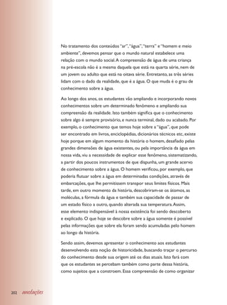 No tratamento dos conteúdos “ar”, “água”, “terra” e “homem e meio
                  ambiente”, devemos pensar que o mundo natural estabelece uma
                  relação com o mundo social. A compreensão de água de uma criança
                  na pré-escola não é a mesma daquela que está na quarta série, nem de
                  um jovem ou adulto que está na oitava série. Entretanto, as três séries
                  lidam com o dado da realidade, que é a água. O que muda é o grau de
                  conhecimento sobre a água.

                  Ao longo dos anos, os estudantes vão ampliando e incorporando novos
                  conhecimentos sobre um determinado fenômeno e ampliando sua
                  compreensão da realidade. Isto também significa que o conhecimento
                  sobre algo é sempre provisório, e nunca terminal, dado ou acabado. Por
                  exemplo, o conhecimento que temos hoje sobre a “água”, que pode
                  ser encontrado em livros, enciclopédias, dicionários técnicos etc, existe
                  hoje porque em algum momento da história o homem, desafiado pelas
                  grandes dimensões de água existentes, ou pela importância da água em
                  nossa vida, viu a necessidade de explicar esse fenômeno, sistematizando,
                  a partir dos poucos instrumentos de que dispunha, um grande acervo
                  de conhecimento sobre a água. O homem verificou, por exemplo, que
                  poderia flutuar sobre a água em determinadas condições, através de
                  embarcações, que lhe permitissem transpor seus limites físicos. Mais
                  tarde, em outro momento da história, descobriram-se os átomos, as
                  moléculas, a fórmula da água e também sua capacidade de passar de
                  um estado físico a outro, quando alterada sua temperatura. Assim,
                  esse elemento indispensável à nossa existência foi sendo descoberto
                  e explicado. O que hoje se descobre sobre a água somente é possível
                  pelas informações que sobre ela foram sendo acumuladas pelo homem
                  ao longo da história.

                  Sendo assim, devemos apresentar o conhecimento aos estudantes
                  desenvolvendo esta noção de historicidade, buscando traçar o percurso
                  do conhecimento desde sua origem até os dias atuais. Isto fará com
                  que os estudantes se percebam também como parte dessa história,
                  como sujeitos que a constroem. Essa compreensão de como organizar



202   anotações
 