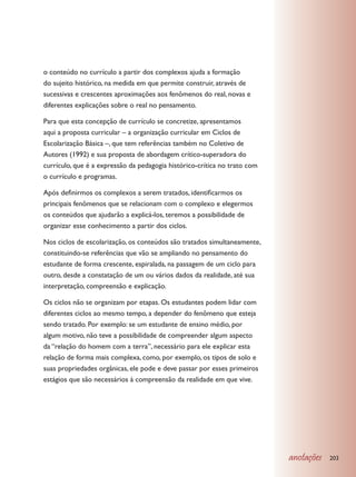 o conteúdo no currículo a partir dos complexos ajuda a formação
do sujeito histórico, na medida em que permite construir, através de
sucessivas e crescentes aproximações aos fenômenos do real, novas e
diferentes explicações sobre o real no pensamento.

Para que esta concepção de currículo se concretize, apresentamos
aqui a proposta curricular – a organização curricular em Ciclos de
Escolarização Básica –, que tem referências também no Coletivo de
Autores (1992) e sua proposta de abordagem crítico-superadora do
currículo, que é a expressão da pedagogia histórico-crítica no trato com
o currículo e programas.

Após definirmos os complexos a serem tratados, identificarmos os
principais fenômenos que se relacionam com o complexo e elegermos
os conteúdos que ajudarão a explicá-los, teremos a possibilidade de
organizar esse conhecimento a partir dos ciclos.

Nos ciclos de escolarização, os conteúdos são tratados simultaneamente,
constituindo-se referências que vão se ampliando no pensamento do
estudante de forma crescente, espiralada, na passagem de um ciclo para
outro, desde a constatação de um ou vários dados da realidade, até sua
interpretação, compreensão e explicação.

Os ciclos não se organizam por etapas. Os estudantes podem lidar com
diferentes ciclos ao mesmo tempo, a depender do fenômeno que esteja
sendo tratado. Por exemplo: se um estudante de ensino médio, por
algum motivo, não teve a possibilidade de compreender algum aspecto
da “relação do homem com a terra”, necessário para ele explicar esta
relação de forma mais complexa, como, por exemplo, os tipos de solo e
suas propriedades orgânicas, ele pode e deve passar por esses primeiros
estágios que são necessários à compreensão da realidade em que vive.




                                                                           anotações   203
 