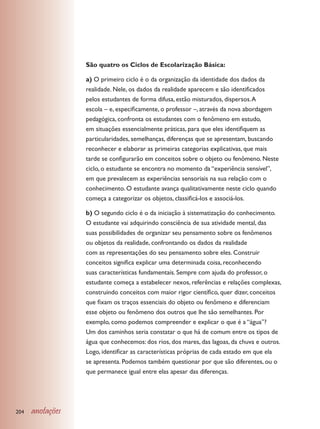 São quatro os Ciclos de Escolarização Básica:

                  a) O primeiro ciclo é o da organização da identidade dos dados da
                  realidade. Nele, os dados da realidade aparecem e são identificados
                  pelos estudantes de forma difusa, estão misturados, dispersos. A
                  escola – e, especificamente, o professor –, através da nova abordagem
                  pedagógica, confronta os estudantes com o fenômeno em estudo,
                  em situações essencialmente práticas, para que eles identifiquem as
                  particularidades, semelhanças, diferenças que se apresentam, buscando
                  reconhecer e elaborar as primeiras categorias explicativas, que mais
                  tarde se configurarão em conceitos sobre o objeto ou fenômeno. Neste
                  ciclo, o estudante se encontra no momento da “experiência sensível”,
                  em que prevalecem as experiências sensoriais na sua relação com o
                  conhecimento. O estudante avança qualitativamente neste ciclo quando
                  começa a categorizar os objetos, classificá-los e associá-los.

                  b) O segundo ciclo é o da iniciação à sistematização do conhecimento.
                  O estudante vai adquirindo consciência de sua atividade mental, das
                  suas possibilidades de organizar seu pensamento sobre os fenômenos
                  ou objetos da realidade, confrontando os dados da realidade
                  com as representações do seu pensamento sobre eles. Construir
                  conceitos significa explicar uma determinada coisa, reconhecendo
                  suas características fundamentais. Sempre com ajuda do professor, o
                  estudante começa a estabelecer nexos, referências e relações complexas,
                  construindo conceitos com maior rigor científico, quer dizer, conceitos
                  que fixam os traços essenciais do objeto ou fenômeno e diferenciam
                  esse objeto ou fenômeno dos outros que lhe são semelhantes. Por
                  exemplo, como podemos compreender e explicar o que é a “água”?
                  Um dos caminhos seria constatar o que há de comum entre os tipos de
                  água que conhecemos: dos rios, dos mares, das lagoas, da chuva e outros.
                  Logo, identificar as características próprias de cada estado em que ela
                  se apresenta. Podemos também questionar por que são diferentes, ou o
                  que permanece igual entre elas apesar das diferenças.




204   anotações
 