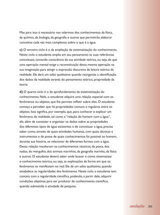 Mas para isso é necessário nos valermos dos conhecimentos da física,
da química, da biologia, da geografia e outros que permitirão elaborar
conceitos cada vez mais complexos sobre o que é a água.

c) O terceiro ciclo é o da ampliação da sistematização do conhecimento.
Neste ciclo o estudante amplia em seu pensamento as suas referências
conceituais, tomando consciência da sua atividade teórica, ou seja, de que
uma operação mental exige a reconstituição dessa mesma operação na
sua imaginação para atingir a expressão discursiva da leitura teórica da
realidade. Ele dará um salto qualitativo quando reorganiza a identificação
dos dados da realidade através do pensamento teórico, propriedade da
teoria.

d) O quarto ciclo é o de aprofundamento da sistematização do
conhecimento. Nele, o estudante adquire uma relação especial com os
fenômenos ou objetos, que lhe permite refletir sobre eles. O estudante
começa a perceber que há propriedades comuns e regulares entre os
objetos. Isso significa, por exemplo, que, para conhecer e explicar um
fenômeno da realidade, tal como a “relação do homem com a água”,
ele, além de constatar e organizar os dados sobre as propriedades
dos diferentes tipos de água existentes e de conceituar a água, precisa
saber como, através de quais atividades humanas, com quais técnicas e
instrumentos e de posse de quais conhecimentos foi possível ao homem,
durante sua história, se relacionar de diferentes formas com a água.
Dessa relação resultaram os conhecimentos náuticos, da pesca, dos
nados, do mergulho, dos animais marinhos, da geografia marinha, da física
e outros. O estudante deverá saber onde buscar e como sistematizar
o conhecimento teórico, ou seja, as explicações da forma em que os
fenômenos se manifestam no real. Ele dá um salto qualitativo, quando
estabelece as regularidades dos fenômenos. Neste ciclo o estudante tem
contato com a regularidade científica, podendo, a partir dele, adquirir
condições objetivas para ser produtor de conhecimento científico,
quando submetido à atividade de pesquisa.




                                                                             anotações   205
 