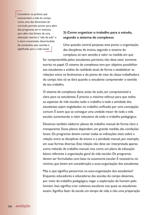Considerar as práticas que
       caracterizam a vida do campo
       como uma das dimensões do
       currículo permite pensar para além
       dos programas em si mesmos,
       para além dos limites de uma           3) Como organizar o trabalho para o estudo,
       educação restrita à “sala de aula” e   segundo o sistema de complexos
       à mera transmissão desarticulada
       de conteúdos, sem sentido e           Uma questão central perpassa este ponto: a organização
       significado para a vida social.       das disciplinas de ensino, segundo o sistema do
                                             complexo, só tem sentido e valor na medida em que
                              for compreendida pelos estudantes, portanto, não deve estar somente
                              escrita no papel. O sistema de complexos tem por objetivo possibilitar
                              aos estudantes a análise da realidade atual, de forma a estabelecer as
                              relações entre os fenômenos e do ponto de vista da classe trabalhadora
                              do campo. Isto só se dará quando o estudante compreender o sentido
                              de seu trabalho.

                              O sistema de complexos deve, antes de tudo, ser compreensível e
                              claro para os estudantes. É preciso o máximo esforço para que todos
                              os aspectos da vida escolar, todo o trabalho e toda a atividade dos
                              estudantes sejam englobados no trabalho unificado por uma concepção
                              comum. É assim que se consegue uma unidade maior de toda a vida
                              escolar, aumentando o valor educativo de todo o trabalho pedagógico.

                              Devemos também elaborar planos de trabalho manual de forma clara e
                              transparente. Esses planos dependem, em grande medida, das condições
                              locais. Os programas devem conter todas as indicações úteis sobre a
                              relação entre as disciplinas de ensino e a atividade manual, por exemplo,
                              em suas formas diversas. Esta relação não deve ser interpretada apenas
                              como método de trabalho manual, mas como um plano de educação
                              básica referente à organização geral da vida escolar. Os programas
                              devem ser formulados com base na autonomia escolar. É necessário, no
                              mínimo, que levem em consideração a auto-organização dos estudantes.

                              Mas o que significa pensarmos na auto-organização dos estudantes?
                              Enquanto educadores e educadoras das escolas do campo devemos,
                              por meio do trabalho pedagógico, negar a exploração do homem pelo
                              homem. Isso significa criar coletivos escolares nos quais os estudantes
                              atuem. Significa fazer da escola um tempo de vida, e não uma preparação



206   anotações
 