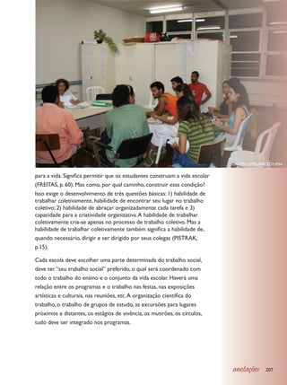 GRUPO LEPEL/FACED/UFBA

para a vida. Significa permitir que os estudantes construam a vida escolar
(FREITAS, p. 60). Mas como, por qual caminho, construir essa condição?
Isso exige o desenvolvimento de três questões básicas: 1) habilidade de
trabalhar coletivamente, habilidade de encontrar seu lugar no trabalho
coletivo; 2) habilidade de abraçar organizadamente cada tarefa e 3)
capacidade para a criatividade organizativa. A habilidade de trabalhar
coletivamente cria-se apenas no processo de trabalho coletivo. Mas a
habilidade de trabalhar coletivamente também significa a habilidade de,
quando necessário, dirigir e ser dirigido por seus colegas (PISTRAK,
p.15).

Cada escola deve escolher uma parte determinada do trabalho social,
deve ter “seu trabalho social” preferido, o qual será coordenado com
todo o trabalho do ensino e o conjunto da vida escolar. Haverá uma
relação entre os programas e o trabalho nas festas, nas exposições
artísticas e culturais, nas reuniões, etc. A organização científica do
trabalho, o trabalho de grupos de estudo, as excursões para lugares
próximos e distantes, os estágios de vivência, os mutirões, os círculos,
tudo deve ser integrado nos programas.




                                                                             anotações     207
 