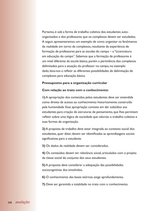 Portanto, é sob a forma de trabalho coletivo dos estudantes auto-
                  organizados e dos professores que os complexos devem ser estudados.
                  A seguir, apresentaremos um exemplo de como organizar os fenômenos
                  da realidade em torno de complexos, resultante da experiência de
                  formação de professores para as escolas do campo – a “Licenciatura
                  em educação do campo”. Sabemos que a formação de professores é
                  um nível diferente da escola básica, porém a pertinência dos complexos
                  delimitados para a atuação do professor no campo, no exemplo
                  dado, leva-nos a refletir as diferentes possibilidades de delimitação de
                  complexos para educação básica.

                  Pressupostos para a organização curricular

                  Com relação ao trato com o conhecimento:

                  1) A apropriação dos conteúdos pelos estudantes deve ser entendida
                  como direito de acesso ao conhecimento historicamente construído
                  pela humanidade. Essa apropriação consiste em dar subsídios aos
                  estudantes para criação de estruturas de pensamento, que lhes permitam
                  refletir sobre uma lógica de sociedade que valorize o trabalho coletivo e
                  suas formas de organização.

                  2) A proposta de trabalho deve estar integrada ao contexto social dos
                  estudantes, quer dizer, devem ser identificadas as aprendizagens sociais
                  significativas para o estudante.

                  3) Os dados da realidade devem ser considerados.

                  4) Os conteúdos devem ter relevância social, articulados com o projeto
                  da classe social do conjunto dos seus estudantes.

                  5) A proposta deve considerar a adequação das possibilidades
                  sociocognitivas dos envolvidos.

                  6) O conhecimento das bases teóricas exige aprofundamento.

                  7) Deve ser garantida a totalidade no trato com o conhecimento.




208   anotações
 