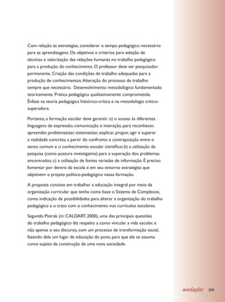 Com relação às estratégias, considerar o tempo pedagógico necessário
para as aprendizagens. Os objetivos e critérios para seleção de
técnicas e valorização das relações humanas no trabalho pedagógico
para a produção do conhecimento. O professor deve ser pesquisador
permanente. Criação das condições de trabalho adequadas para a
produção de conhecimentos. Alteração do processo de trabalho
sempre que necessário. Desenvolvimento metodológico fundamentado
teoricamente. Prática pedagógica qualitativamente comprometida.
Ênfase na teoria pedagógica histórico-crítica e na metodologia critico-
superadora.

Portanto, a formação escolar deve garantir: a) o acesso às diferentes
linguagens de expressão, comunicação e interação, para reconhecer,
apreender, problematizar, sistematizar, explicar, propor, agir e superar
a realidade concreta, a partir do confronto e contraposição entre o
senso comum e o conhecimento escolar científico; b) a utilização da
pesquisa (como postura investigativa) para a superação dos problemas
encontrados; c) a utilização de fontes variadas de informação. É preciso
fomentar por dentro da escola e em seu entorno estratégias que
objetivem o projeto político-pedagógico nessa formação.

A proposta consiste em trabalhar a educação integral por meio da
organização curricular que tenha como base o Sistema de Complexos,
como indicação de possibilidades para alterar a organização do trabalho
pedagógico e o trato com o conhecimento nos currículos escolares.

Segundo Pistrak (in: CALDART, 2000), uma das principais questões
do trabalho pedagógico diz respeito a como vincular a vida escolar, e
não apenas o seu discurso, com um processo de transformação social,
fazendo dela um lugar de educação do povo, para que ele se assuma
como sujeito da construção de uma nova sociedade.




                                                                           anotações   209
 