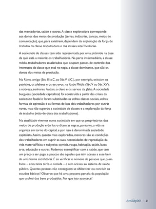 das mercadorias, saúde e outras. A classe exploradora corresponde
aos donos dos meios de produção (terras, indústrias, bancos, meios de
comunicação), que, para existirem, dependem da exploração da força de
trabalho da classe trabalhadora e das classes intermediárias.

A sociedade de classes tem sido representada por uma pirâmide na base
da qual está a maioria: os trabalhadores. Na parte intermediária, a classe
média, trabalhadores assalariados que ocupam postos de controle dos
interesses da classe que está no topo, a classe dominante, que são os
donos dos meios de produção.

Na Roma antiga (Séc III a.C. ao Séc V d.C.), por exemplo, existiam os
patrícios, os plebeus e os escravos; na Idade Média (Séc V ao Séc XV),
a nobreza, senhores feudais, o clero e os servos da gleba. A sociedade
burguesa (sociedade capitalista) foi construída a partir das crises da
sociedade feudal e foram substituídas as velhas classes sociais, velhas
formas de opressão e as formas de luta dos trabalhadores por outras
novas, mas não superou a sociedade de classes e a exploração da força
de trabalho (mão-de-obra dos trabalhadores).

Na atualidade vivemos numa sociedade em que os proprietários dos
meios de produção e do lucro ditam as regras, portanto, a vida se
organiza em torno do capital, e por isso é denominada sociedade
capitalista. Assim, quanto mais explorados, menores são as condições
dos trabalhadores em suprir as suas necessidades de reprodução da
vida material/física e subjetiva: comida, roupa, habitação, saúde, lazer,
arte, educação e outras. Podemos exemplificar com a saúde, que tem
um preço a ser pago, e poucos são aqueles que têm acesso a esse bem
de uma forma satisfatória. É só verificar o número de pessoas que passa
fome – com tanta terra e comida – e sem acesso ao sistema de saúde
público. Quantas pessoas não conseguem se alfabetizar ou concluir os
estudos básicos? Observe que há uma pequena parcela da população
que usufrui dos bens produzidos. Por que isto acontece?




                                                                             anotações   21
 
