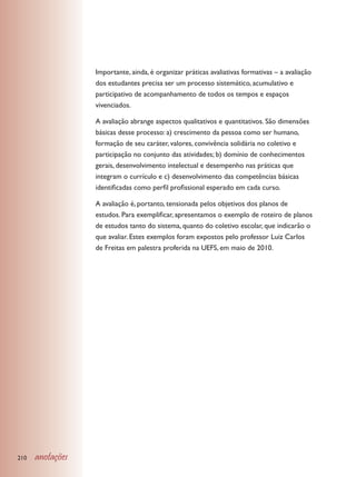Importante, ainda, é organizar práticas avaliativas formativas – a avaliação
                  dos estudantes precisa ser um processo sistemático, acumulativo e
                  participativo de acompanhamento de todos os tempos e espaços
                  vivenciados.

                  A avaliação abrange aspectos qualitativos e quantitativos. São dimensões
                  básicas desse processo: a) crescimento da pessoa como ser humano,
                  formação de seu caráter, valores, convivência solidária no coletivo e
                  participação no conjunto das atividades; b) domínio de conhecimentos
                  gerais, desenvolvimento intelectual e desempenho nas práticas que
                  integram o currículo e c) desenvolvimento das competências básicas
                  identificadas como perfil profissional esperado em cada curso.

                  A avaliação é, portanto, tensionada pelos objetivos dos planos de
                  estudos. Para exemplificar, apresentamos o exemplo de roteiro de planos
                  de estudos tanto do sistema, quanto do coletivo escolar, que indicarão o
                  que avaliar. Estes exemplos foram expostos pelo professor Luiz Carlos
                  de Freitas em palestra proferida na UEFS, em maio de 2010.




210   anotações
 