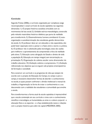 Conclusão

Segundo Freitas (2006), o currículo organizado por complexos exige
reconceptualizar o atual currículo da escola capitalista nas seguintes
dimensões: 1.) O projeto histórico socialista articulado com os
movimentos de luta social; 2.) Unidade teórico-metodológica, construída
pelo método materialista histórico dialético, que parte da realidade
para transformá-la. 3.) Desenvolvimento humano omnilateral. 4.) auto-
organização e autodeterminação dos estudantes, gestão democrática
da escola. 5.) O professor deve ser um educador, e não especialista, não
pode haver separação entre o pensar e o fazer, entre a teoria e a prática.
6.) O professor não é substituído pelas tecnologias, estas são usadas
para melhorar o aproveitamento da compreensão crítica da realidade
pelo aluno. 7.) Educação como obrigação do Estado e direito de toda
a população. 8.) Educação em tempo integral, sem terceirização, ou
privatização. 9.) Organização do coletivo escolar como direcionador do
trabalho educativo. 10.) Avaliação coletiva e compreensiva. 11.) Avaliação
referenciada nos objetivos que se erguem sob projetos emancipatórios
de formação e sociedade

Para construir um currículo e os programas de vida que estejam de
acordo com o projeto de Educação do Campo, no campo e para o
campo, é necessário desenvolver formas de abordar o conhecimento
na escola, as quais possam confrontar a divisão intelectual e manual do
trabalho, a fragmentação na forma de tratar o conhecimento e a sua
desconexão com a realidade dos estudantes e comunidade que envolve
a escola.

Para transformarmos a forma atual da escola capitalista é imprescindível
que a escola contemple em seu currículo o trato com o conhecimento
científico e tecnológico, as humanidades, as artes e a cultura corporal - a
educação física e os esportes - e o faça estabelecendo nexos e relações
com o projeto histórico para além do capital (MÉZÁROS, 2005).




                                                                              anotações   213
 