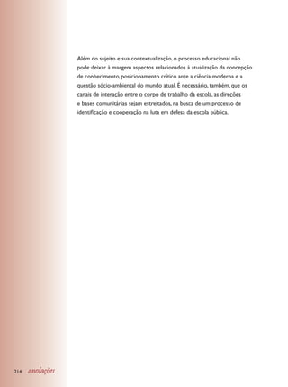 Além do sujeito e sua contextualização, o processo educacional não
                  pode deixar à margem aspectos relacionados à atualização da concepção
                  de conhecimento, posicionamento crítico ante a ciência moderna e a
                  questão sócio-ambiental do mundo atual. É necessário, também, que os
                  canais de interação entre o corpo de trabalho da escola, as direções
                  e bases comunitárias sejam estreitados, na busca de um processo de
                  identificação e cooperação na luta em defesa da escola pública.




214   anotações
 