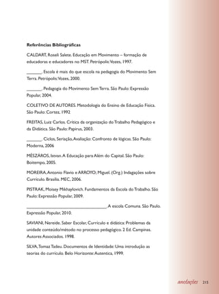 Referências Bibliográficas

CALDART, Roseli Salete. Educação em Movimento – formação de
educadoras e educadores no MST. Petrópolis:Vozes, 1997.

______. Escola é mais do que escola na pedagogia do Movimento Sem
Terra. Petrópolis:Vozes, 2000.

______. Pedagogia do Movimento Sem Terra. São Paulo: Expressão
Popular, 2004.

COLETIVO DE AUTORES. Metodologia do Ensino de Educação Física.
São Paulo: Cortez, 1992

FREITAS, Luiz Carlos. Crítica da organização do Trabalho Pedagógico e
da Didática. São Paulo: Papirus, 2003.

______. Ciclos, Seriação, Avaliação: Confronto de lógicas. São Paulo:
Moderna, 2006

MÉSZÁROS, Istvan. A Educação para Além do Capital. São Paulo:
Boitempo, 2005.

MOREIRA, Antonio Flavio e ARROYO; Miguel. (Org.) Indagações sobre
Currículo. Brasília. MEC, 2006.

PISTRAK, Moisey Mikhaylovich. Fundamentos da Escola do Trabalho. São
Paulo: Expressão Popular, 2009.

________________________________. A escola Comuna. São Paulo.
Expressão Popular, 2010.

SAVIANI, Nereide. Saber Escolar, Currículo e didática: Problemas da
unidade conteúdo/método no processo pedagógico. 2 Ed. Campinas.
Autores Associados. 1998.

SILVA, Tomaz Tadeu. Documentos de Identidade: Uma introdução as
teorias do currículo. Belo Horizonte: Autentica, 1999.




                                                                        anotações   215
 