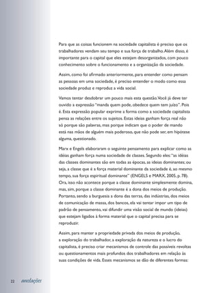 Para que as coisas funcionem na sociedade capitalista é preciso que os
                 trabalhadores vendam seu tempo e sua força de trabalho. Além disso, é
                 importante para o capital que eles estejam desorganizados, com pouco
                 conhecimento sobre o funcionamento e a organização da sociedade.

                 Assim, como foi afirmado anteriormente, para entender como pensam
                 as pessoas em uma sociedade, é preciso entender o modo como essa
                 sociedade produz e reproduz a vida social.

                 Vamos tentar desdobrar um pouco mais esta questão.Você já deve ter
                 ouvido a expressão “manda quem pode, obedece quem tem juízo”. Pois
                 é. Esta expressão popular exprime a forma como a sociedade capitalista
                 pensa as relações entre os sujeitos. Estas ideias ganham força real não
                 só porque são palavras, mas porque indicam que o poder de mando
                 está nas mãos de alguém mais poderoso, que não pode ser, em hipótese
                 alguma, questionado.

                 Marx e Engels elaboraram o seguinte pensamento para explicar como as
                 idéias ganham força numa sociedade de classes. Segundo eles: “as idéias
                 das classes dominantes são em todas as épocas, as ideias dominantes; ou
                 seja, a classe que é a força material dominante da sociedade é, ao mesmo
                 tempo, sua força espiritual dominante” (ENGELS e MARX, 2005, p. 78).
                 Ora, isso não acontece porque a classe dominante simplesmente domina,
                 mas, sim, porque a classe dominante é a dona dos meios de produção.
                 Portanto, sendo a burguesia a dona das terras, das indústrias, dos meios
                 de comunicação de massa, dos bancos, ela vai tentar impor um tipo de
                 padrão de pensamento, vai difundir uma visão social de mundo (ideias)
                 que estejam ligados à forma material que o capital precisa para se
                 reproduzir.

                 Assim, para manter a propriedade privada dos meios de produção,
                 a exploração do trabalhador, a exploração da natureza e o lucro do
                 capitalista, é preciso criar mecanismos de controle das possíveis revoltas
                 ou questionamentos mais profundos dos trabalhadores em relação às
                 suas condições de vida. Esses mecanismos se dão de diferentes formas:



22   anotações
 