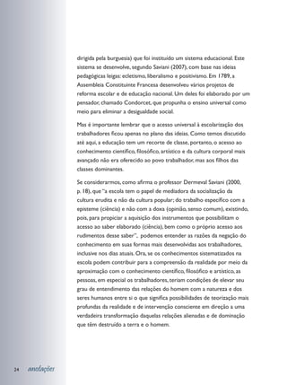 dirigida pela burguesia) que foi instituído um sistema educacional. Este
                 sistema se desenvolve, segundo Saviani (2007), com base nas ideias
                 pedagógicas leigas: ecletismo, liberalismo e positivismo. Em 1789, a
                 Assembleia Constituinte Francesa desenvolveu vários projetos de
                 reforma escolar e de educação nacional. Um deles foi elaborado por um
                 pensador, chamado Condorcet, que propunha o ensino universal como
                 meio para eliminar a desigualdade social.

                 Mas é importante lembrar que o acesso universal à escolarização dos
                 trabalhadores ficou apenas no plano das ideias. Como temos discutido
                 até aqui, a educação tem um recorte de classe, portanto, o acesso ao
                 conhecimento científico, filosófico, artístico e da cultura corporal mais
                 avançado não era oferecido ao povo trabalhador, mas aos filhos das
                 classes dominantes.

                 Se considerarmos, como afirma o professor Dermeval Saviani (2000,
                 p. 18), que “a escola tem o papel de mediadora da socialização da
                 cultura erudita e não da cultura popular; do trabalho específico com a
                 episteme (ciência) e não com a doxa (opinião, senso comum), existindo,
                 pois, para propiciar a aquisição dos instrumentos que possibilitam o
                 acesso ao saber elaborado (ciência), bem como o próprio acesso aos
                 rudimentos desse saber”, podemos entender as razões da negação do
                 conhecimento em suas formas mais desenvolvidas aos trabalhadores,
                 inclusive nos dias atuais. Ora, se os conhecimentos sistematizados na
                 escola podem contribuir para a compreensão da realidade por meio da
                 aproximação com o conhecimento científico, filosófico e artístico, as
                 pessoas, em especial os trabalhadores, teriam condições de elevar seu
                 grau de entendimento das relações do homem com a natureza e dos
                 seres humanos entre si o que significa possibilidades de teorização mais
                 profundas da realidade e de intervenção consciente em direção a uma
                 verdadeira transformação daquelas relações alienadas e de dominação
                 que têm destruído a terra e o homem.




24   anotações
 