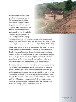 Porém, para os trabalhadores a
escola constituiu-se como uma
formadora de mão-de-obra e
instrumento de apoio à ordem
burguesa, especialmente a partir
do século XVIII. Pode-se dizer que
a escola estava profundamente
conectada às formas de produção                                      Escola Municipal Clélia Sales Rebouças - Mutuípe - BA

capitalista, a qual necessitava de
um novo tipo de trabalhador. “Já
não bastaria que fosse piedoso e resignado, embora isto continuasse
necessário. A partir de agora, devia aceitar trabalhar para outro e fazê-lo
nas condições que esse outro lhe impusesse” (ENGUITA, 1989, p.113).

Deste modo, para as gerações de trabalhadores do campo e da cidade
foram legadas formas degeneradas e alienadas de educação escolar.
Desde a estrutura física, passando pela formação dos professores, o
currículo, o financiamento, as formas de avaliar, o conhecimento, enfim,
tudo aquilo que diz respeito aos meios para que a escola contribuísse
para alcançar os fins de uma formação humana livre e universal foi
negada ou bastante limitada no interior da sociedade capitalista.

Entretanto, todo um conjunto de reivindicações vem sendo construído
pelos mais pobres da sociedade. Seja de forma individual, quando os
pais vão reclamar que a escola em que seus filhos estudam tem que
ensinar os conhecimentos que eles não aprenderão em casa ou na sua
comunidade, ou quando as organizações da classe trabalhadora, como
é o caso dos sindicatos, dos movimentos sociais do campo, reivindicam
políticas públicas para a educação, exigindo do poder público que
cumpram, no mínimo, aquilo que se anuncia nas leis. A educação do
campo, por exemplo, é fruto destas reivindicações.




                                                                                                  anotações        25
 