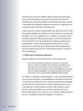 Até este ponto, buscamos trabalhar algumas ideias que contribuíssem
                 para a crítica da educação e da escola e assim buscar uma visão não
                 mistificada das mesmas. Mas também é fundamental chamarmos a atenção
                 à necessidade de compreender algumas teorias que vêm explicando e/ou
                 orientando a prática educativa nos últimos anos.

                 A ação educativa é sempre fundamentada numa dada teoria. Sob o modo
                 de produção capitalista da existência, aumentou bastante o interesse pela
                 educação e, por isso, multiplicaram-se as reflexões e teorizações sobre
                 as práticas educativas. Não podemos esquecer que foi, principalmente,
                 nos séculos XIX e início do século XX, que as diversas ciências foram
                 sistematizadas. A síntese das explicações científicas sobre a prática
                 educativa para a formação de um determinado indivíduo, elaborada à
                 luz de uma determinada teoria de conhecimento, pode ser chamada de
                 Teoria da Educação.

                 1.3 Diferentes concepções educativas

                 Segundo professor Luiz Carlos de Freitas, a teoria educacional:

                         formula uma concepção de educação é apoiada em um projeto
                         histórico e discute as relações entre educação e sociedade em seu
                         desenvolvimento; que tipo de homem se quer formar; os fins da
                         educação entre outros aspectos. Uma teoria pedagógica por oposição,
                         trata do “trabalho pedagógico”, formulando princípios norteadores.
                         Dessa forma, inclui a própria didática (FREITAS, 1995, p. 92-95).

                 É a reflexão, a ordenação, a sistematização e a crítica da prática educativa
                 ou do processo educativo e as possibilidades do descobrimento das leis,
                 às quais ele se subordina. As teorias educativas representam concepções
                 de educação, isto é, elas direcionam a prática educativa, porque visam
                 à formação de um determinado ser humano. Todo educador, mesmo
                 que não se dê conta, defende uma teoria de educação, que dá uma
                 determinada direção a sua prática. Por isso o estudo é indispensável para
                 que ele a identifique, compreenda, explique e a transforme.




26   anotações
 