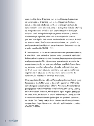 deste modelo são: a) O contato com os modelos das obras primas
                 da humanidade; b) O contato com os modelos gera a alegria, ou
                 seja, o contato dos estudantes com bons autores gera a alegria de
                 compreender e sentir emoções, e isto só é atingido a custa de esforços;
                 c) A importância do professor para a aprendizagem do aluno; d) A
                 disciplina como meio para alcançar os grandes modelos; e) A escola
                 como um lugar específico onde se trabalham questões que não
                 precisam estar ligadas diretamente ao dia-a-dia dos estudantes. A escola
                 seria um momento de afastamento dos estudantes para que não se
                 perdessem em coisas diferentes que a desviassem do contato com os
                 grandes modelos (SNYDERS, 1974).

                 É comum, quando se fala em escola tradicional, ver apenas seus defeitos:
                 é uma escola chata, autoritária, que tem muito conteúdo, é “decoreba”.
                 Indubitavelmente, era um modelo de educação para poucos cujo acesso
                 era bastante restrito. Mas é importante, ao analisarmos as teorias da
                 educação, percebê-las em suas contradições e totalidade. Assim, diante
                 do que era o modelo tradicional de educação, podemos inferir que
                 no Brasil nunca houve educação tradicional para o povo, mas formas
                 degeneradas de educação escolar autoritária e empobrecidas de
                 conteúdos, de métodos, de objetivos, de avaliação.

                 Uma segunda tendência é a Liberal Renovada, também conhecida como
                 Pedagogia da Escola Nova, que se desenvolve a partir de 1920, tendo
                 como berço as nações Francesa e Norte-Americana. Nessa tendência
                 pedagógica se destacam teóricos como Ferrière, John Dewey, Decroly,
                 Maria Montessori, Kilpatrick, Anísio Teixeira e Jean Piaget. A pedagogia
                 da Escola Nova, em especial as teorias defendidas por Dewey, buscava
                 a convivência democrática sem, porém, pôr em questão a sociedade
                 de classes. Para Dewey, a experiência concreta da vida se apresentava
                 sempre diante de problemas que a educação poderia ajudar a resolver
                 (GADOTTI, 2004).




28   anotações
 