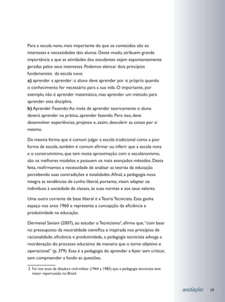 Para a escola nova, mais importante do que os conteúdos são os
interesses e necessidades dos alunos. Deste modo, atribuem grande
importância a que as atividades dos estudantes sejam espontaneamente
geradas pelos seus interesses. Podemos elencar dois princípios
fundamentais da escola nova:
a) aprender a aprender: o aluno deve aprender por si próprio quando
o conhecimento for necessário para a sua vida. O importante, por
exemplo, não é aprender matemática, mas aprender um método para
aprender esta disciplina.
b) Aprender Fazendo: Ao invés de aprender teoricamente o aluno
deverá aprender na prática, aprender fazendo. Para isso, deve
desenvolver experiências, projetos e, assim, descobrir as coisas por si
mesmo.

Da mesma forma que é comum julgar a escola tradicional como a pior
forma de escola, também é comum afirmar ou inferir que a escola nova
e o construtivismo, que tem muita aproximação com o escolanovismo,
são os melhores modelos e possuem os mais avançados métodos. Desta
feita, reafirmamos a necessidade de analisar as teorias da educação
percebendo suas contradições e totalidades. Afinal, a pedagogia nova
integra as tendências de cunho liberal, portanto, visam adaptar os
indivíduos à sociedade de classes, às suas normas e aos seus valores.

Uma outra corrente de base liberal é a Teoria Tecnicista. Essa ganha
espaço nos anos 1960 e representa a concepção da eficiência e
produtividade na educação.

Dermeval Saviani (2007), ao estudar o Tecnicismo2, afirma que, “com base
no pressuposto da neutralidade científica e inspirada nos princípios de
racionalidade, eficiência e produtividade, a pedagogia tecnicista advoga a
reordenação do processo educativo de maneira que o torne objetivo e
operacional” (p. 379). Essa é a pedagogia do aprender a fazer sem criticar,
sem compreender a fundo as questões.

2 	Foi nos anos da ditadura civil-militar (1964 a 1985) que a pedagogia tecnicista teve
   maior repercussão no Brasil.



                                                                                          anotações   29
 