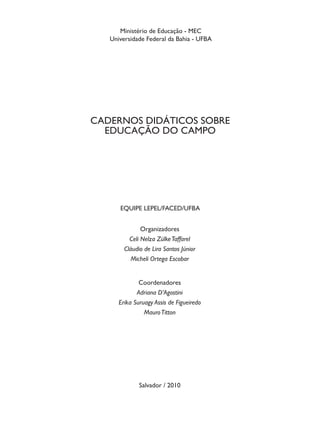 Ministério de Educação - MEC
   Universidade Federal da Bahia - UFBA




CADERNOS DIDÁTICOS SOBRE
  EDUCAÇÃO DO CAMPO




      EQUIPE LEPEL/FACED/UFBA


               Organizadores
          Celi Nelza Zülke Taffarel
        Cláudio de Lira Santos Júnior
           Micheli Ortega Escobar


              Coordenadores
             Adriana D’Agostini
      Erika Suruagy Assis de Figueiredo
                Mauro Titton




              Salvador / 2010
 