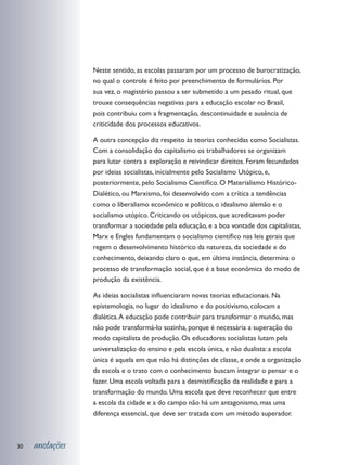Neste sentido, as escolas passaram por um processo de burocratização,
                 no qual o controle é feito por preenchimento de formulários. Por
                 sua vez, o magistério passou a ser submetido a um pesado ritual, que
                 trouxe consequências negativas para a educação escolar no Brasil,
                 pois contribuiu com a fragmentação, descontinuidade e ausência de
                 criticidade dos processos educativos.

                 A outra concepção diz respeito às teorias conhecidas como Socialistas.
                 Com a consolidação do capitalismo os trabalhadores se organizam
                 para lutar contra a exploração e reivindicar direitos. Foram fecundados
                 por ideias socialistas, inicialmente pelo Socialismo Utópico, e,
                 posteriormente, pelo Socialismo Científico. O Materialismo Histórico-
                 Dialético, ou Marxismo, foi desenvolvido com a crítica a tendências
                 como o liberalismo econômico e político, o idealismo alemão e o
                 socialismo utópico. Criticando os utópicos, que acreditavam poder
                 transformar a sociedade pela educação, e a boa vontade dos capitalistas,
                 Marx e Engles fundamentam o socialismo científico nas leis gerais que
                 regem o desenvolvimento histórico da natureza, da sociedade e do
                 conhecimento, deixando claro o que, em última instância, determina o
                 processo de transformação social, que é a base econômica do modo de
                 produção da existência.

                 As ideias socialistas influenciaram novas teorias educacionais. Na
                 epistemologia, no lugar do idealismo e do positivismo, colocam a
                 dialética. A educação pode contribuir para transformar o mundo, mas
                 não pode transformá-lo sozinha, porque é necessária a superação do
                 modo capitalista de produção. Os educadores socialistas lutam pela
                 universalização do ensino e pela escola única, e não dualista: a escola
                 única é aquela em que não há distinções de classe, e onde a organização
                 da escola e o trato com o conhecimento buscam integrar o pensar e o
                 fazer. Uma escola voltada para a desmistificação da realidade e para a
                 transformação do mundo. Uma escola que deve reconhecer que entre
                 a escola da cidade e a do campo não há um antagonismo, mas uma
                 diferença essencial, que deve ser tratada com um método superador.



30   anotações
 