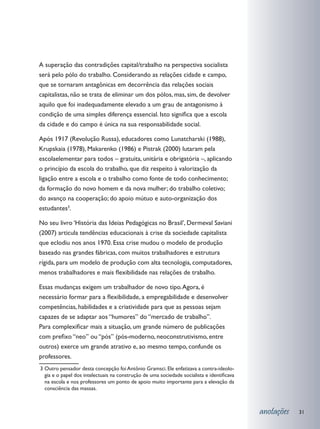 A superação das contradições capital/trabalho na perspectiva socialista
será pelo pólo do trabalho. Considerando as relações cidade e campo,
que se tornaram antagônicas em decorrência das relações sociais
capitalistas, não se trata de eliminar um dos pólos, mas, sim, de devolver
aquilo que foi inadequadamente elevado a um grau de antagonismo à
condição de uma simples diferença essencial. Isto significa que a escola
da cidade e do campo é única na sua responsabilidade social.

Após 1917 (Revolução Russa), educadores como Lunatcharski (1988),
Krupskaia (1978), Makarenko (1986) e Pistrak (2000) lutaram pela
escolaelementar para todos – gratuita, unitária e obrigatória –, aplicando
o princípio da escola do trabalho, que diz respeito à valorização da
ligação entre a escola e o trabalho como fonte de todo conhecimento;
da formação do novo homem e da nova mulher; do trabalho coletivo;
do avanço na cooperação; do apoio mútuo e auto-organização dos
estudantes3.

No seu livro ‘História das Ideias Pedagógicas no Brasil’, Dermeval Saviani
(2007) articula tendências educacionais à crise da sociedade capitalista
que eclodiu nos anos 1970. Essa crise mudou o modelo de produção
baseado nas grandes fábricas, com muitos trabalhadores e estrutura
rígida, para um modelo de produção com alta tecnologia, computadores,
menos trabalhadores e mais flexibilidade nas relações de trabalho.

Essas mudanças exigem um trabalhador de novo tipo. Agora, é
necessário formar para a flexibilidade, a empregabilidade e desenvolver
competências, habilidades e a criatividade para que as pessoas sejam
capazes de se adaptar aos “humores” do “mercado de trabalho”.
Para complexificar mais a situação, um grande número de publicações
com prefixo “neo” ou “pós” (pós-moderno, neoconstrutivismo, entre
outros) exerce um grande atrativo e, ao mesmo tempo, confunde os
professores.
3 	 utro pensador desta concepção foi Antônio Gramsci. Ele enfatizava a contra-ideolo-
  O
  gia e o papel dos intelectuais na construção de uma sociedade socialista e identificava
  na escola e nos professores um ponto de apoio muito importante para a elevação da
  consciência das massas.



                                                                                            anotações   31
 