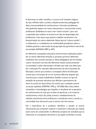 A descrença no saber científico e a procura de ‘soluções mágicas’,
                 do tipo reflexão sobre a prática, relações prazerosas, pedagogia do
                 afeto, transversalidade do conhecimento e fórmulas semelhantes,
                 vêm ganhando espaço nos meios educacionais e convencendo muitos
                 professores. Estabelece-se assim, uma “cultura escolar”, para usar
                 a expressão que também se encontra em alta, de desprestígio dos
                 professores e dos alunos que querem trabalhar seriamente e de
                 desvalorização da cultura elaborada. Nesse tipo de “cultura escolar”,
                 o utilitarismo e o imediatismo da cotidianidade prevalecem sobre o
                 trabalho paciente e demorado de apropriação do patrimônio cultural da
                 humanidade (SAVIANI, 2007, p. 447).

                 As diferentes concepções educativas anteriormente explicadas podem
                 dar ao ensino diferentes direções e, portanto, provocar diferentes
                 resultados. Isso acontece porque as ideias pedagógicas são formuladas
                 a partir da prática concreta das diferentes classes sociais presentes
                 na sociedade e estão relacionadas à direção que cada uma delas quer
                 dar à educação. Por exemplo, diferentemente da teoria Socialista de
                 Educação, a teoria que sustenta a concepção Liberal de Educação
                 orienta para a formação de um ser humano diferente daquele que
                 interessa para a classe trabalhadora. Também orienta um tipo de
                 avaliação do processo educativo que dificulta a permanência do
                 aluno na escola, em decorrência do caráter que a avaliação assume
                 na escola capitalista (FREITAS, 1995, p. 143-258). Além disso, define
                 conteúdos e metodologias que impedem o estudante de se apropriar
                 do conhecimento do real, que vai além da aparência, e de construir
                 conhecimento crítico. Ou, ainda, orienta o estabelecimento de
                 relações autoritárias entre professores e estudantes, entre a escola e a
                 comunidade. Isso demonstra que as teorias não são neutras.

                 Daí a importância de o professor identificar e estudar as teorias
                 educacionais que conduzem, inspiram e sustentam a educação que realiza,
                 assim como de compreender os diferentes projetos de sociedade que se
                 relacionam às concepções educativas e aos papéis atribuídos à escola.



32   anotações
 
