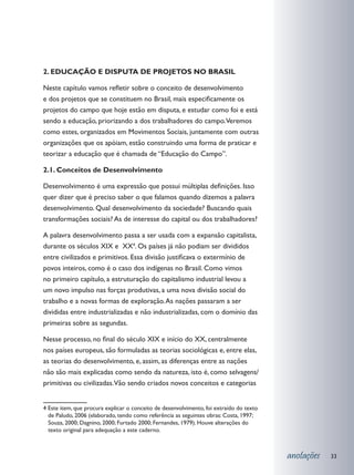 2. EDUCAÇÃO E DISPUTA DE PROJETOS NO BRASIL

Neste capítulo vamos refletir sobre o conceito de desenvolvimento
e dos projetos que se constituem no Brasil, mais especificamente os
projetos do campo que hoje estão em disputa, e estudar como foi e está
sendo a educação, priorizando a dos trabalhadores do campo.Veremos
como estes, organizados em Movimentos Sociais, juntamente com outras
organizações que os apóiam, estão construindo uma forma de praticar e
teorizar a educação que é chamada de “Educação do Campo”.

2.1. Conceitos de Desenvolvimento

Desenvolvimento é uma expressão que possui múltiplas definições. Isso
quer dizer que é preciso saber o que falamos quando dizemos a palavra
desenvolvimento. Qual desenvolvimento da sociedade? Buscando quais
transformações sociais? As de interesse do capital ou dos trabalhadores?

A palavra desenvolvimento passa a ser usada com a expansão capitalista,
durante os séculos XIX e XX4. Os países já não podiam ser divididos
entre civilizados e primitivos. Essa divisão justificava o extermínio de
povos inteiros, como é o caso dos indígenas no Brasil. Como vimos
no primeiro capítulo, a estruturação do capitalismo industrial levou a
um novo impulso nas forças produtivas, a uma nova divisão social do
trabalho e a novas formas de exploração. As nações passaram a ser
divididas entre industrializadas e não industrializadas, com o domínio das
primeiras sobre as segundas.

Nesse processo, no final do século XIX e início do XX, centralmente
nos países europeus, são formuladas as teorias sociológicas e, entre elas,
as teorias do desenvolvimento, e, assim, as diferenças entre as nações
não são mais explicadas como sendo da natureza, isto é, como selvagens/
primitivas ou civilizadas.Vão sendo criados novos conceitos e categorias


4 Este item, que procura explicar o conceito de desenvolvimento, foi extraído do texto
  de Paludo, 2006 (elaborado, tendo como referência as seguintes obras: Costa, 1997;
  Souza, 2000; Dagnino, 2000; Furtado 2000; Fernandes, 1979). Houve alterações do
  texto original para adequação a este caderno.



                                                                                         anotações   33
 